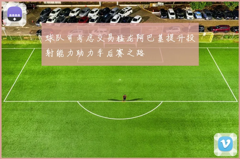 球队可考虑交易猛龙阿巴基提升投射能力助力季后赛之路
