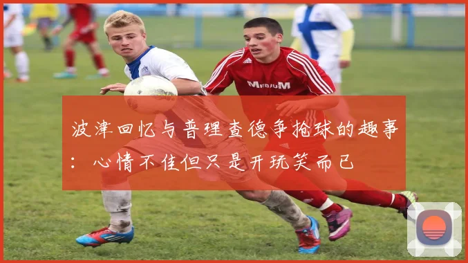 波津回忆与普理查德争抢球的趣事：心情不佳但只是开玩笑而已