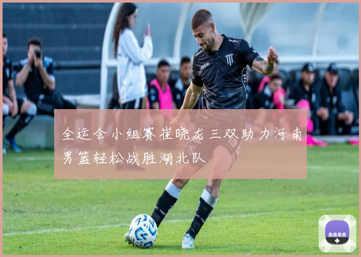 全运会小组赛崔晓龙三双助力河南男篮轻松战胜湖北队