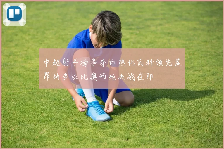 中超射手榜争夺白热化瓦科领先莱昂纳多法比奥两轮决战在即