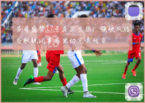 芬奇盛赞17号秀贝兰热：强硬风格与敏锐比赛感觉的完美结合