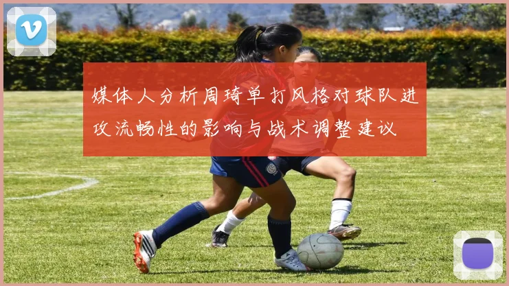 媒体人分析周琦单打风格对球队进攻流畅性的影响与战术调整建议