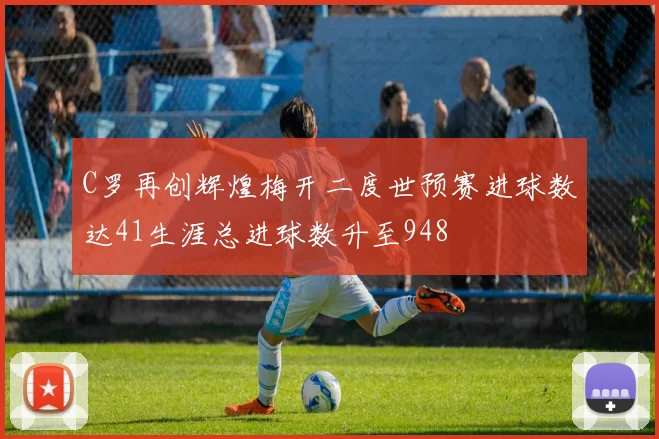 C罗再创辉煌梅开二度世预赛进球数达41生涯总进球数升至948