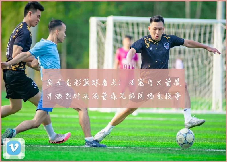 周五竞彩篮球看点：活塞与火箭展开激烈对决汤普森兄弟同场竞技争夺荣耀