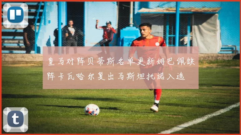 皇马对阵贝蒂斯名单更新姆巴佩缺阵卡瓦哈尔复出马斯坦托诺入选
