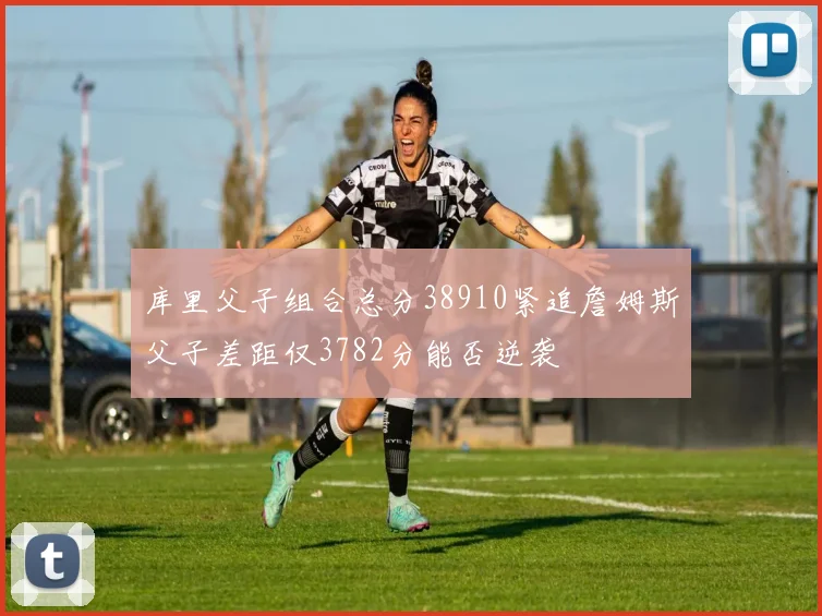 库里父子组合总分38910紧追詹姆斯父子差距仅3782分能否逆袭