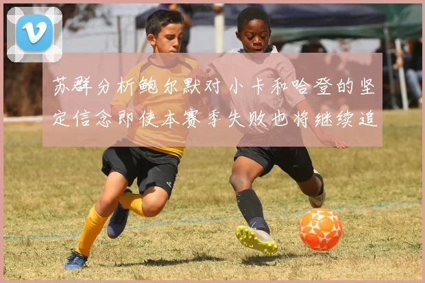 苏群分析鲍尔默对小卡和哈登的坚定信念即使本赛季失败也将继续追求成功