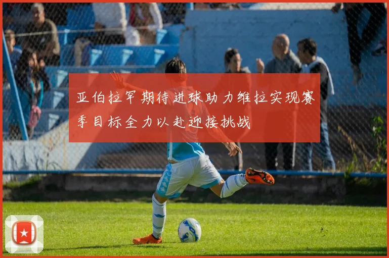 亚伯拉罕期待进球助力维拉实现赛季目标全力以赴迎接挑战