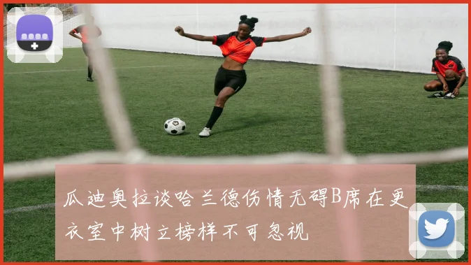 瓜迪奥拉谈哈兰德伤情无碍B席在更衣室中树立榜样不可忽视