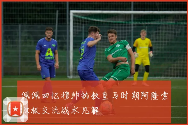 佩佩回忆穆帅执教皇马时期阿隆索积极交流战术见解