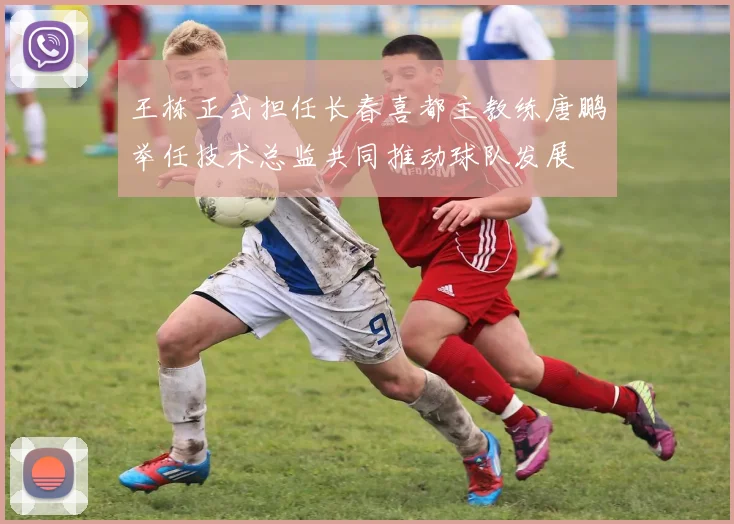 王栋正式担任长春喜都主教练唐鹏举任技术总监共同推动球队发展