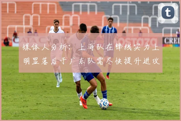 媒体人分析：上海队在锋线实力上明显落后于广东队需尽快提升进攻火力