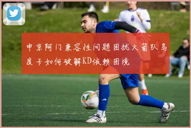 申京阿门兼容性问题困扰火箭队乌度卡如何破解KD依赖困境