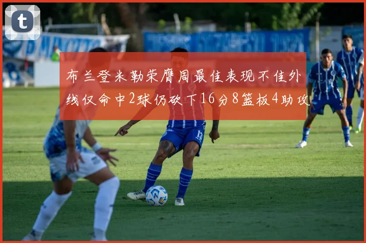 布兰登米勒荣膺周最佳表现不佳外线仅命中2球仍砍下16分8篮板4助攻