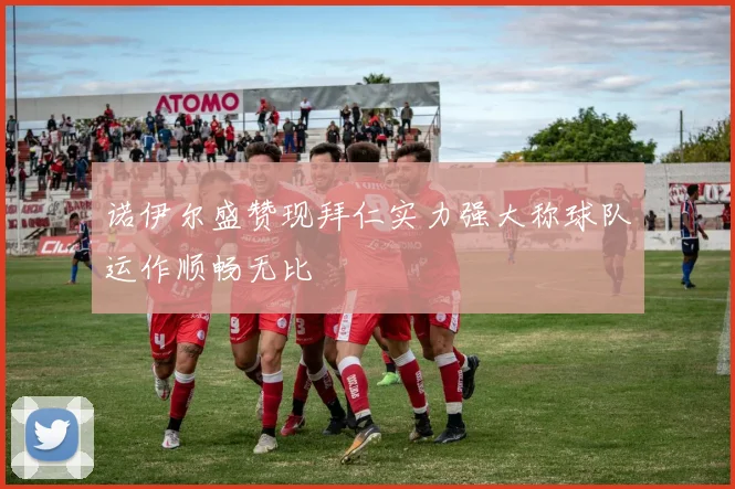 诺伊尔盛赞现拜仁实力强大称球队运作顺畅无比
