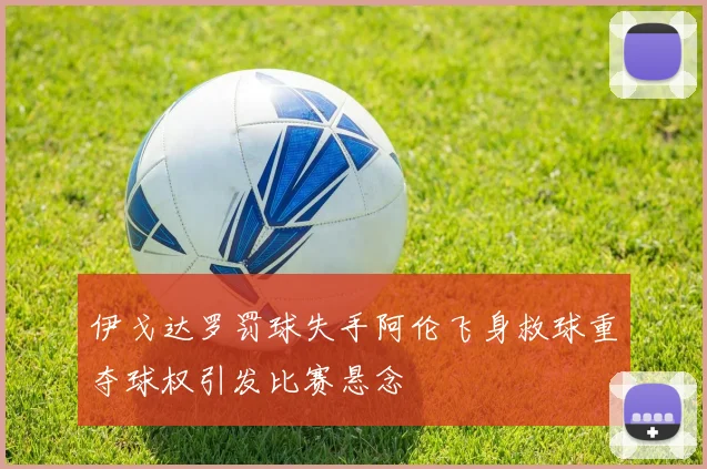 伊戈达罗罚球失手阿伦飞身救球重夺球权引发比赛悬念