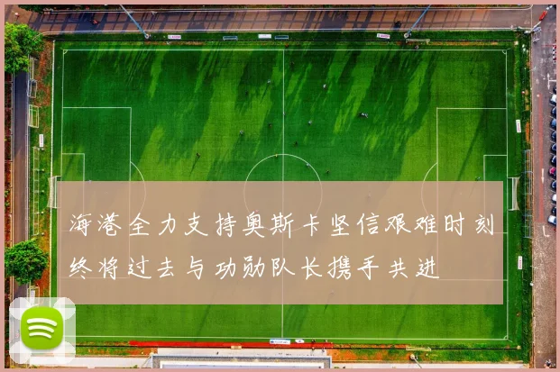 海港全力支持奥斯卡坚信艰难时刻终将过去与功勋队长携手共进