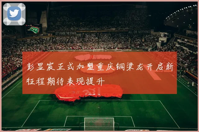 彭显宸正式加盟重庆铜梁龙开启新征程期待表现提升