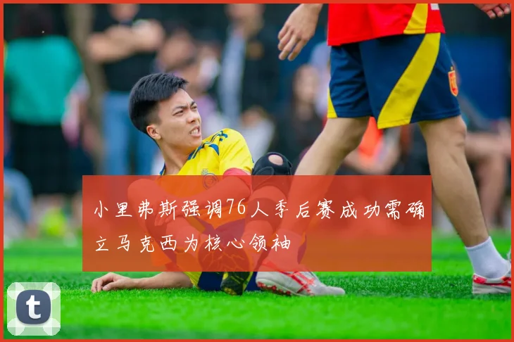 小里弗斯强调76人季后赛成功需确立马克西为核心领袖