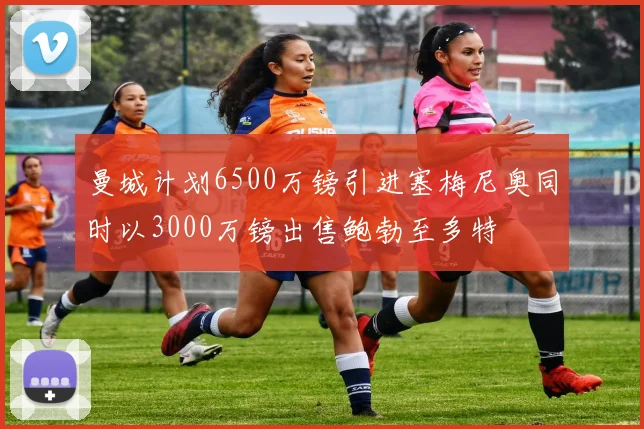 曼城计划6500万镑引进塞梅尼奥同时以3000万镑出售鲍勃至多特