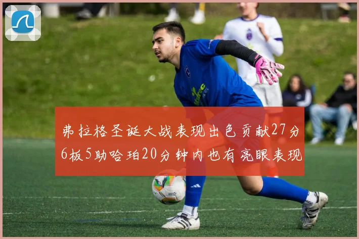 弗拉格圣诞大战表现出色贡献27分6板5助哈珀20分钟内也有亮眼表现