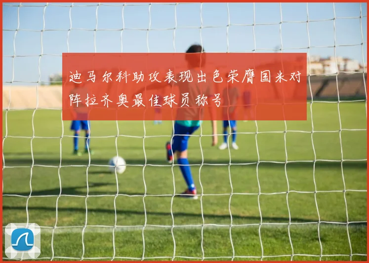 迪马尔科助攻表现出色荣膺国米对阵拉齐奥最佳球员称号