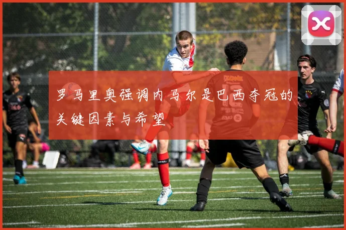 罗马里奥强调内马尔是巴西夺冠的关键因素与希望