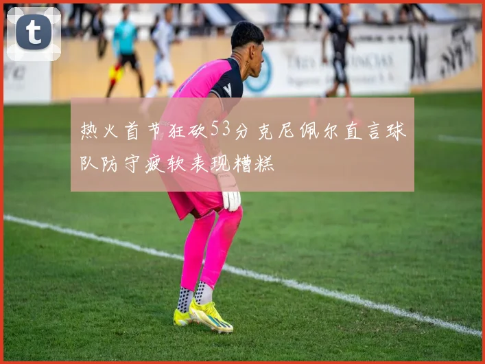 热火首节狂砍53分克尼佩尔直言球队防守疲软表现糟糕