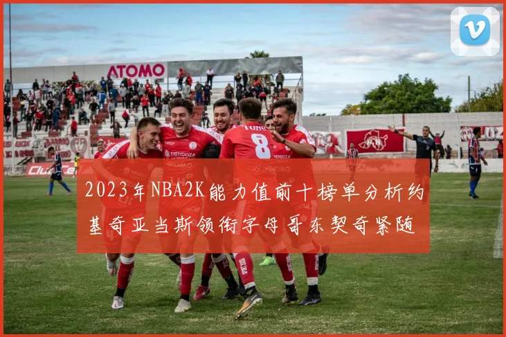 2023年NBA2K能力值前十榜单分析约基奇亚当斯领衔字母哥东契奇紧随其后