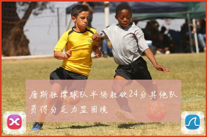 唐斯独撑球队半场狂砍24分其他队员得分乏力显困境