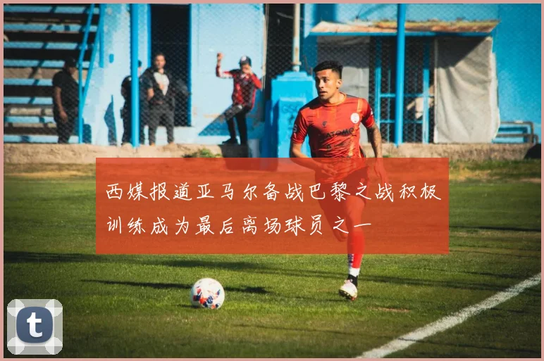西媒报道亚马尔备战巴黎之战积极训练成为最后离场球员之一