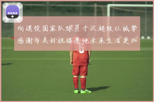 向退役国家队球员于汉超致以诚挚感谢与美好祝福愿他未来生活更加精彩