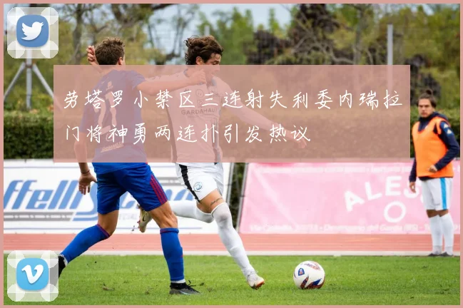 劳塔罗小禁区三连射失利委内瑞拉门将神勇两连扑引发热议