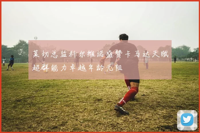 莱切总监科尔维诺盛赞卡马达天赋超群能力卓越年龄无阻