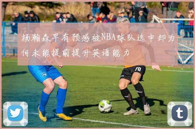 杨瀚森早有预感被NBA球队选中却为何未能提前提升英语能力