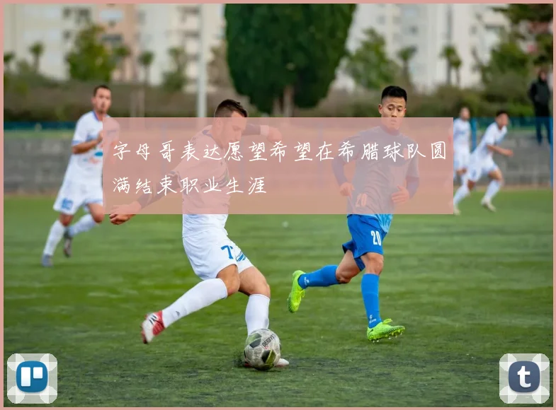 字母哥表达愿望希望在希腊球队圆满结束职业生涯