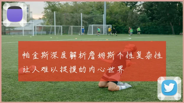 帕金斯深度解析詹姆斯个性复杂性让人难以捉摸的内心世界
