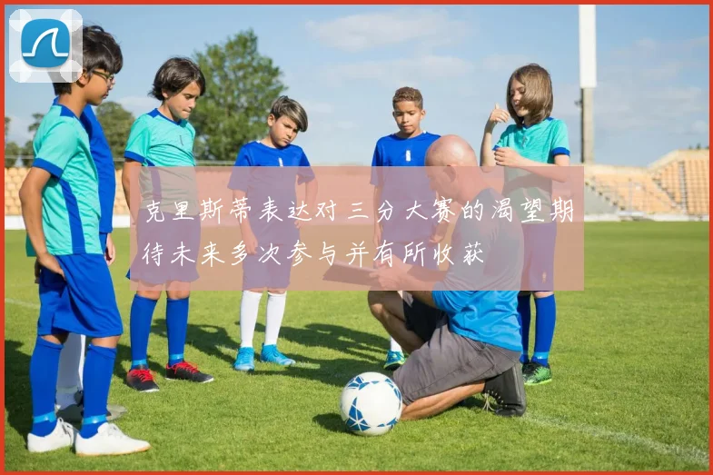 克里斯蒂表达对三分大赛的渴望期待未来多次参与并有所收获