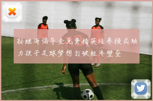 孙继海倡导全免费精英培养模式助力孩子足球梦想打破经济壁垒