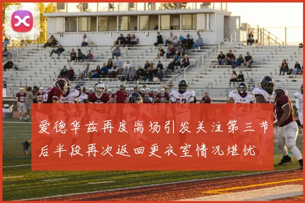 爱德华兹再度离场引发关注第三节后半段再次返回更衣室情况堪忧