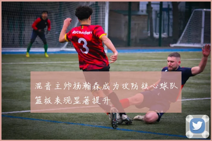 混音主帅杨瀚森成为攻防核心球队篮板表现显著提升