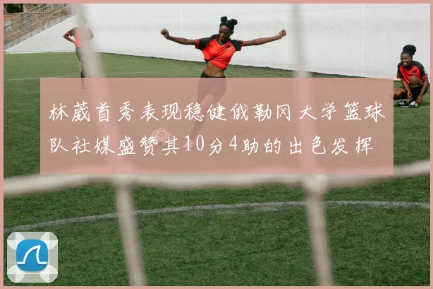 林葳首秀表现稳健俄勒冈大学篮球队社媒盛赞其10分4助的出色发挥