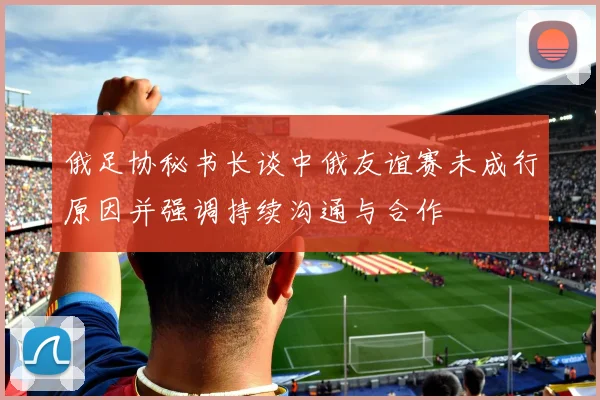 俄足协秘书长谈中俄友谊赛未成行原因并强调持续沟通与合作