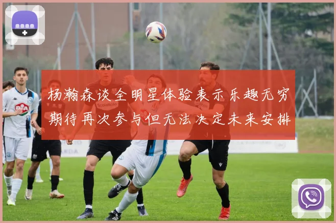 杨瀚森谈全明星体验表示乐趣无穷期待再次参与但无法决定未来安排
