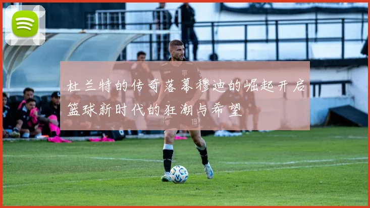 杜兰特的传奇落幕穆迪的崛起开启篮球新时代的狂潮与希望